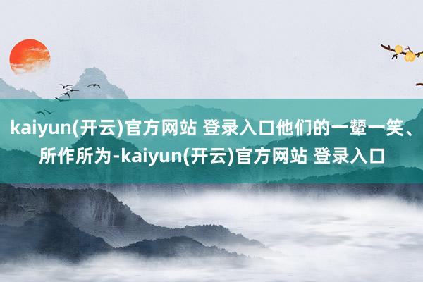 kaiyun(开云)官方网站 登录入口他们的一颦一笑、所作所