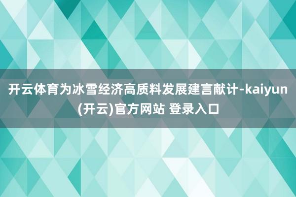 开云体育为冰雪经济高质料发展建言献计-kaiyun(开云)官方网站 登录入口