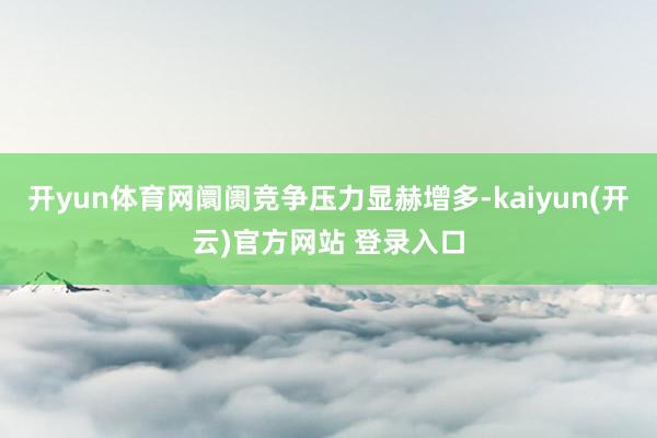 开yun体育网阛阓竞争压力显赫增多-kaiyun(开云)官方网站 登录入口