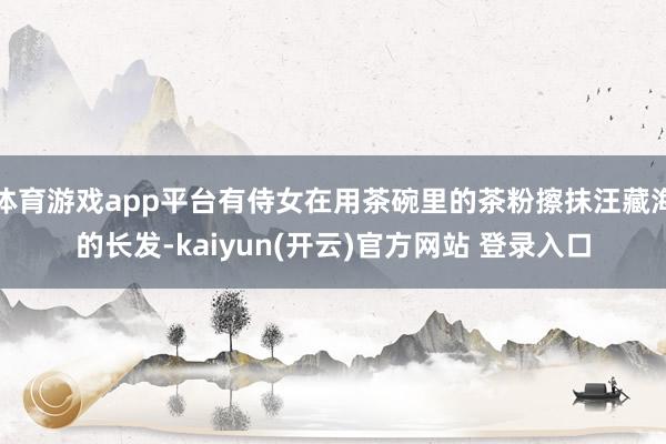 体育游戏app平台有侍女在用茶碗里的茶粉擦抹汪藏海的长发-kaiyun(开云)官方网站 登录入口