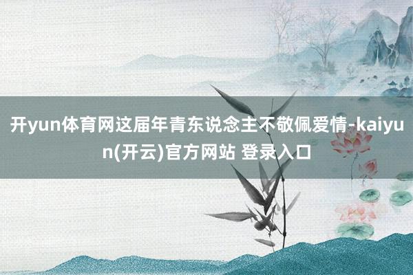 开yun体育网这届年青东说念主不敬佩爱情-kaiyun(开云