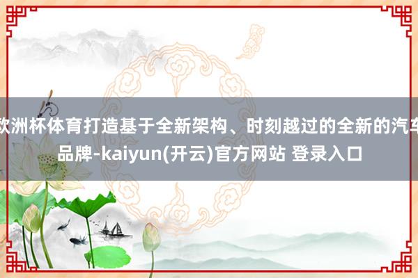 欧洲杯体育打造基于全新架构、时刻越过的全新的汽车品牌-kaiyun(开云)官方网站 登录入口