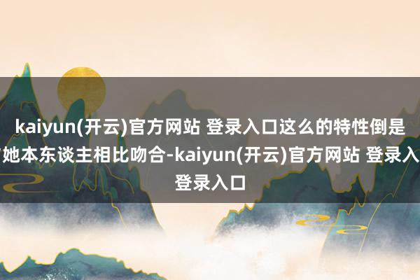 kaiyun(开云)官方网站 登录入口这么的特性倒是与她本东谈主相比吻合-kaiyun(开云)官方网站 登录入口