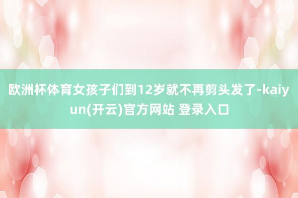 欧洲杯体育女孩子们到12岁就不再剪头发了-kaiyun(开云