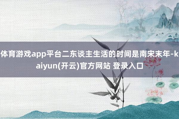 体育游戏app平台二东谈主生活的时间是南宋末年-kaiyun
