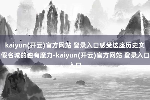 kaiyun(开云)官方网站 登录入口感受这座历史文假名城的独有魔力-kaiyun(开云)官方网站 登录入口