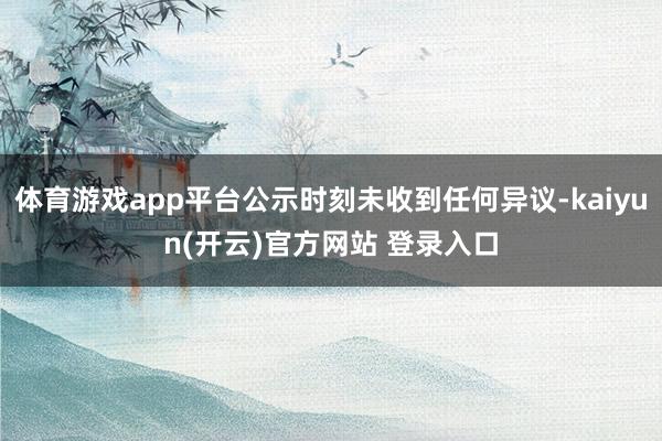 体育游戏app平台公示时刻未收到任何异议-kaiyun(开云)官方网站 登录入口