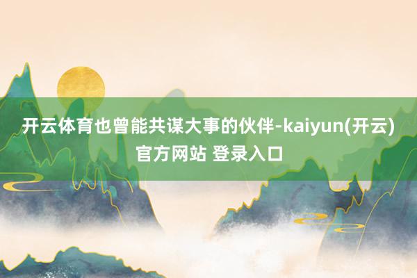 开云体育也曾能共谋大事的伙伴-kaiyun(开云)官方网站 登录入口