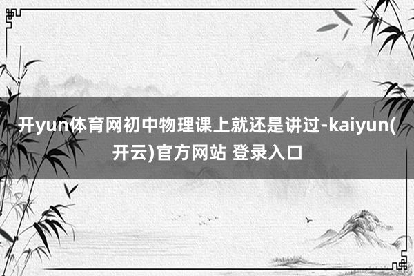 开yun体育网初中物理课上就还是讲过-kaiyun(开云)官方网站 登录入口