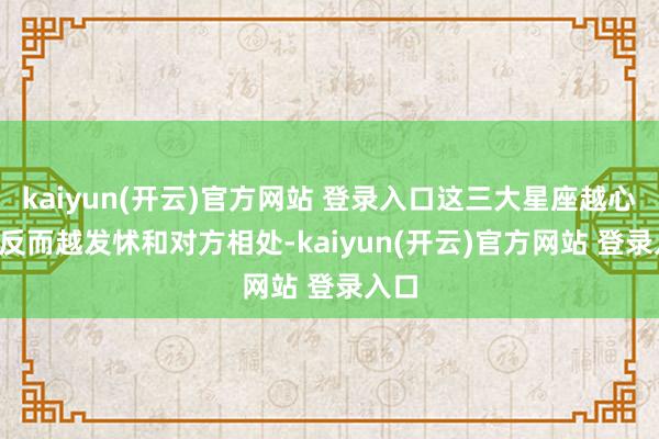 kaiyun(开云)官方网站 登录入口这三大星座越心动, 反而越发怵和对方相处-kaiyun(开云)官方网站 登录入口