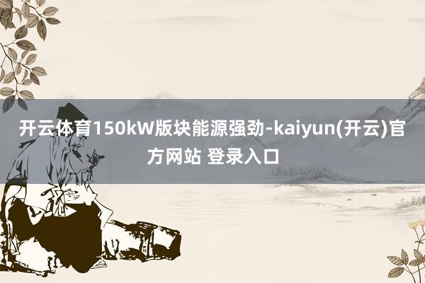 开云体育150kW版块能源强劲-kaiyun(开云)官方网站 登录入口