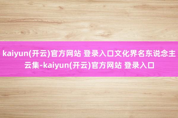 kaiyun(开云)官方网站 登录入口文化界名东说念主云集-