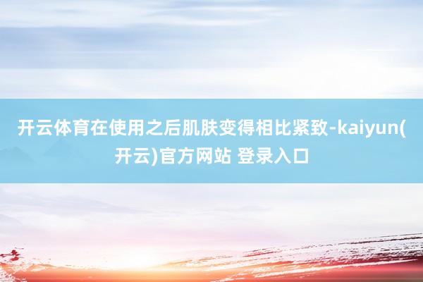   开云体育在使用之后肌肤变得相比紧致-kaiyun(开云)官方网站 登录入口