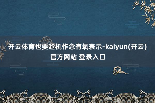 开云体育也要趁机作念有氧表示-kaiyun(开云)官方网站 