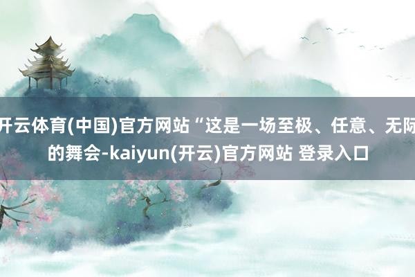 开云体育(中国)官方网站“这是一场至极、任意、无际的舞会-kaiyun(开云)官方网站 登录入口