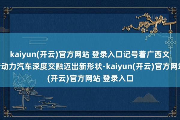 kaiyun(开云)官方网站 登录入口记号着广西文旅产业与新动力汽车深度交融迈出新形状-kaiyun(开云)官方网站 登录入口