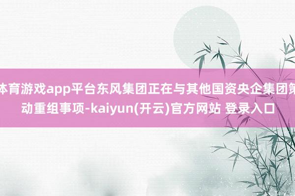 体育游戏app平台东风集团正在与其他国资央企集团策动重组事项-kaiyun(开云)官方网站 登录入口