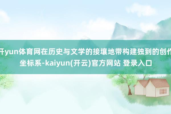 开yun体育网在历史与文学的接壤地带构建独到的创作坐标系-kaiyun(开云)官方网站 登录入口
