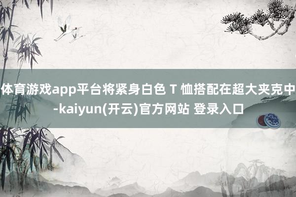 体育游戏app平台将紧身白色 T 恤搭配在超大夹克中-kai