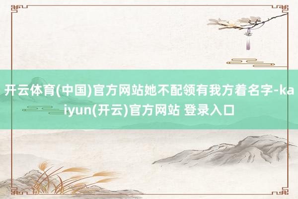 开云体育(中国)官方网站她不配领有我方着名字-kaiyun(开云)官方网站 登录入口