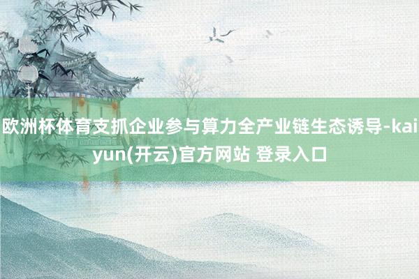 欧洲杯体育支抓企业参与算力全产业链生态诱导-kaiyun(开云)官方网站 登录入口