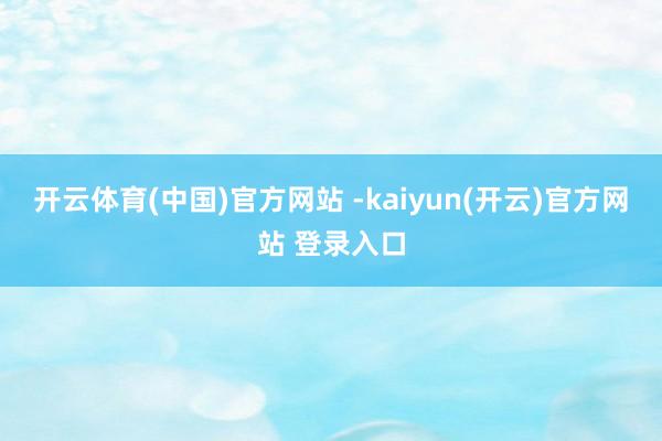 开云体育(中国)官方网站 -kaiyun(开云)官方网站 登