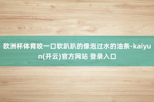 欧洲杯体育咬一口软趴趴的像泡过水的油条-kaiyun(开云)官方网站 登录入口