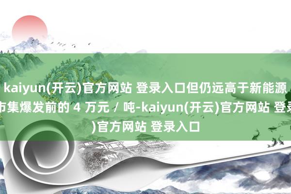 kaiyun(开云)官方网站 登录入口但仍远高于新能源汽车市集爆发前的 4 万元 / 吨-kaiyun(开云)官方网站 登录入口