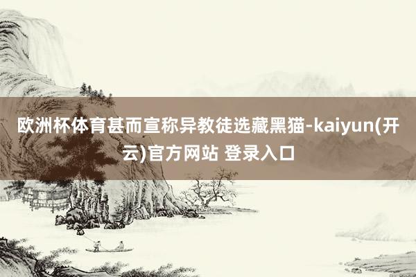 欧洲杯体育甚而宣称异教徒选藏黑猫-kaiyun(开云)官方网