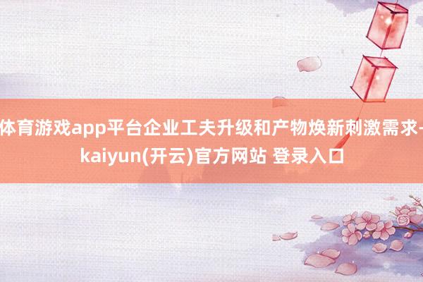 体育游戏app平台企业工夫升级和产物焕新刺激需求-kaiyun(开云)官方网站 登录入口