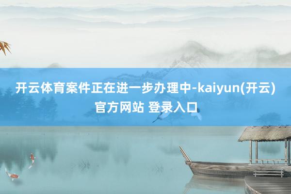 开云体育案件正在进一步办理中-kaiyun(开云)官方网站 登录入口