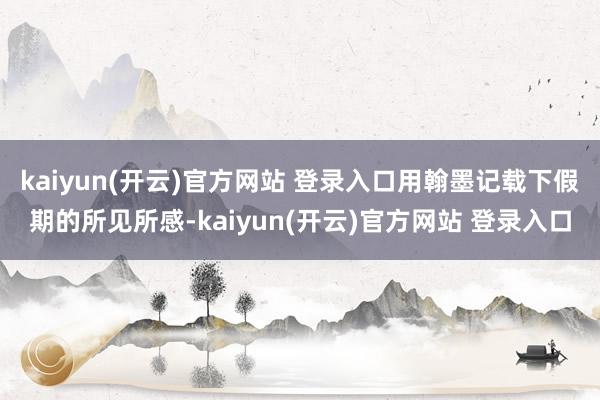 kaiyun(开云)官方网站 登录入口用翰墨记载下假期的所见