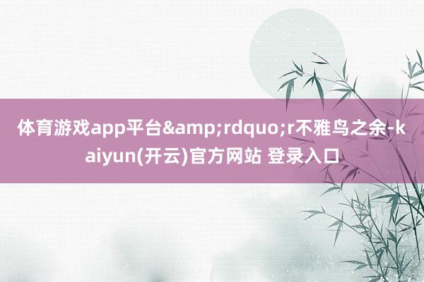 体育游戏app平台&rdquo;r　　不雅鸟之余-kaiyun(开云)官方网站 登录入口