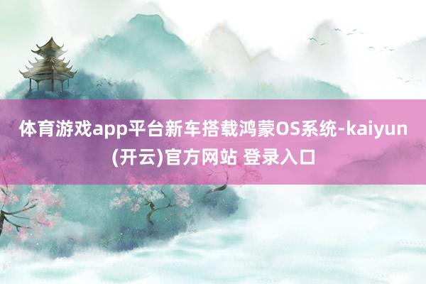 体育游戏app平台新车搭载鸿蒙OS系统-kaiyun(开云)