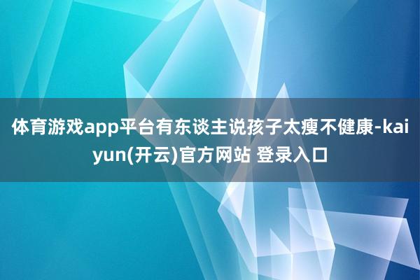 体育游戏app平台有东谈主说孩子太瘦不健康-kaiyun(开云)官方网站 登录入口
