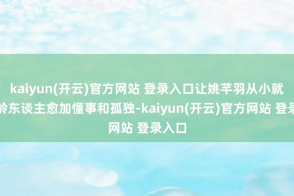 kaiyun(开云)官方网站 登录入口让姚芊羽从小就比同龄东谈主愈加懂事和孤独-kaiyun(开云)官方网站 登录入口