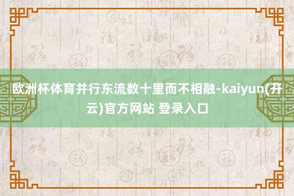 欧洲杯体育并行东流数十里而不相融-kaiyun(开云)官方网