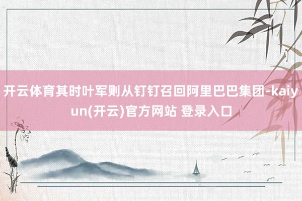 开云体育其时叶军则从钉钉召回阿里巴巴集团-kaiyun(开云)官方网站 登录入口