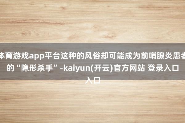 体育游戏app平台这种的风俗却可能成为前哨腺炎患者的“隐形杀手”-kaiyun(开云)官方网站 登录入口