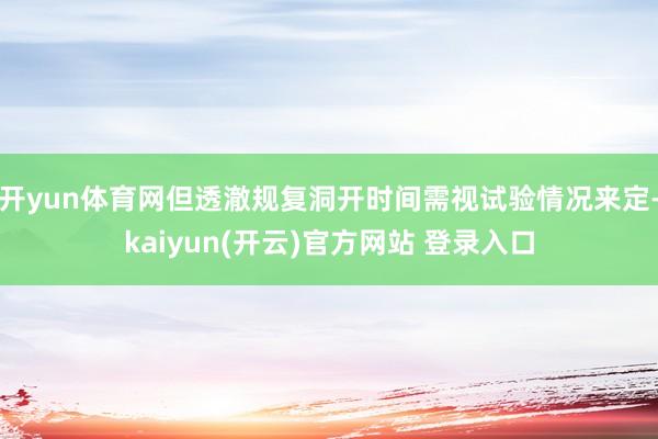 开yun体育网但透澈规复洞开时间需视试验情况来定-kaiyun(开云)官方网站 登录入口