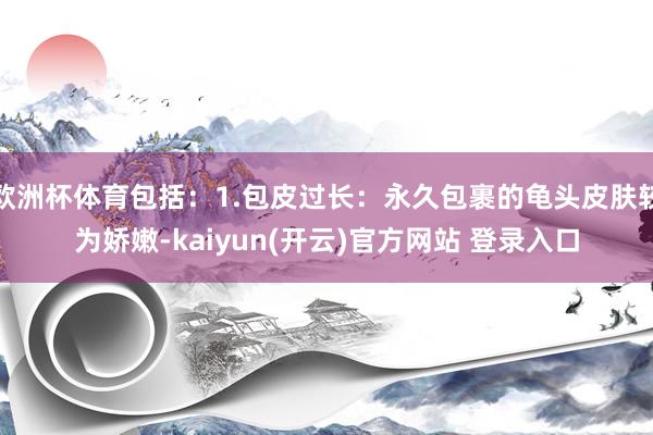 欧洲杯体育包括：1.包皮过长：永久包裹的龟头皮肤较为娇嫩-k
