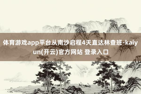 体育游戏app平台从南沙启程4天直达林查班-kaiyun(开云)官方网站 登录入口