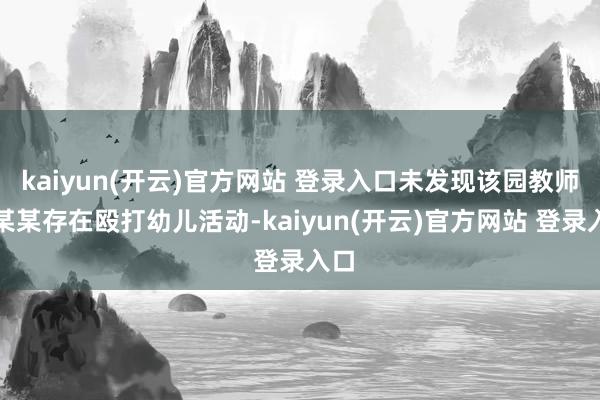 kaiyun(开云)官方网站 登录入口未发现该园教师王某某存在殴打幼儿活动-kaiyun(开云)官方网站 登录入口