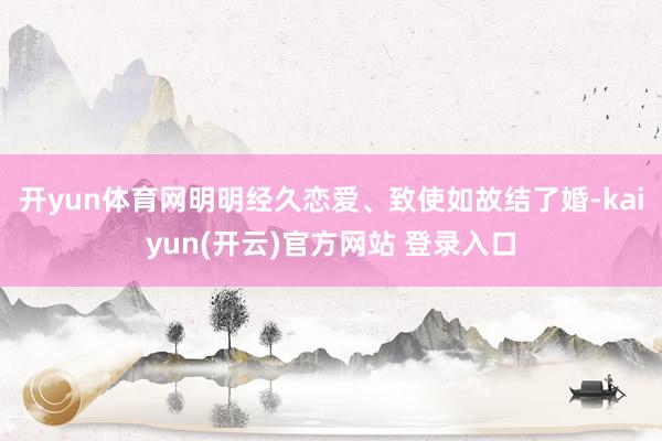 开yun体育网明明经久恋爱、致使如故结了婚-kaiyun(开云)官方网站 登录入口