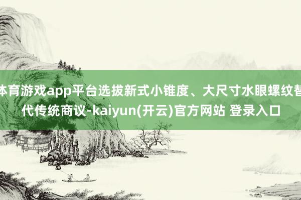 体育游戏app平台选拔新式小锥度、大尺寸水眼螺纹替代传统商议-kaiyun(开云)官方网站 登录入口