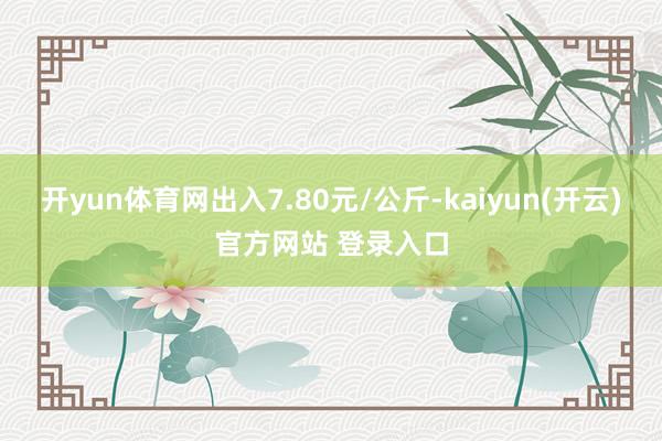 开yun体育网出入7.80元/公斤-kaiyun(开云)官方