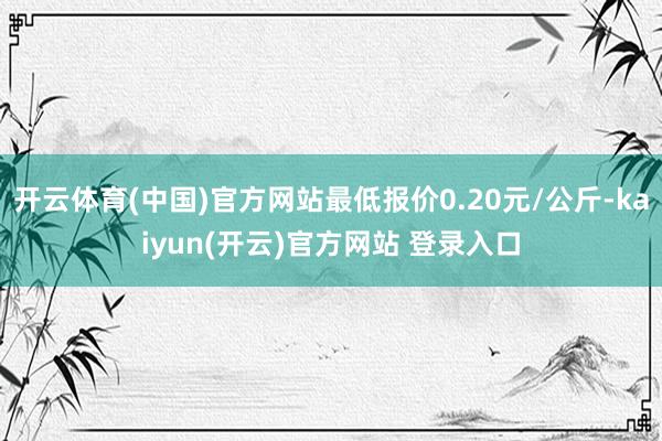 开云体育(中国)官方网站最低报价0.20元/公斤-kaiyu
