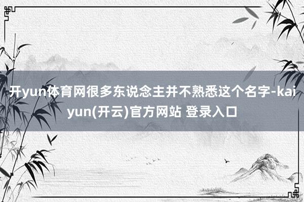 开yun体育网很多东说念主并不熟悉这个名字-kaiyun(开云)官方网站 登录入口