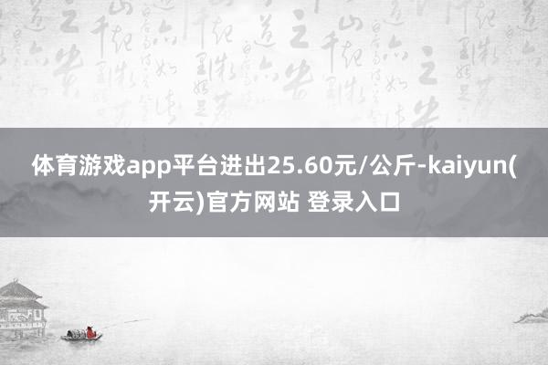 体育游戏app平台进出25.60元/公斤-kaiyun(开云)官方网站 登录入口