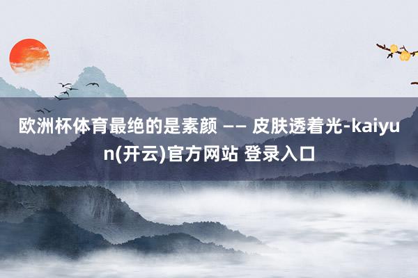 欧洲杯体育最绝的是素颜 —— 皮肤透着光-kaiyun(开云)官方网站 登录入口